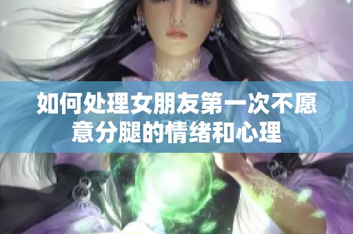 如何处理女朋友第一次不愿意分腿的情绪和心理