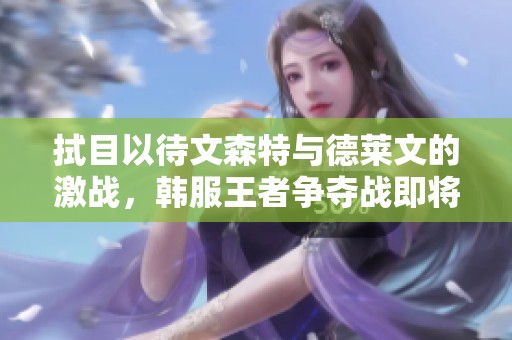 拭目以待文森特与德莱文的激战，韩服王者争夺战即将开启