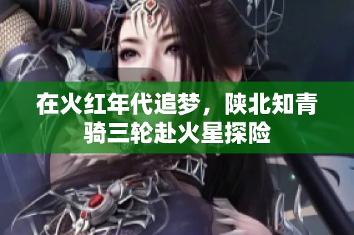 在火红年代追梦，陕北知青骑三轮赴火星探险