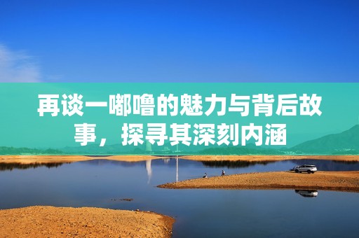 再谈一嘟噜的魅力与背后故事，探寻其深刻内涵