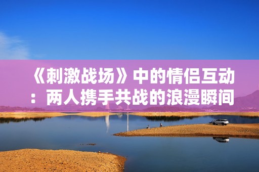 《刺激战场》中的情侣互动：两人携手共战的浪漫瞬间