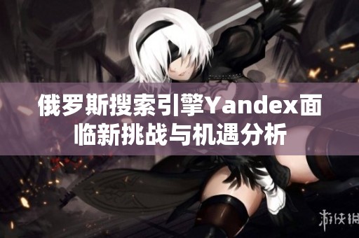 俄罗斯搜索引擎Yandex面临新挑战与机遇分析