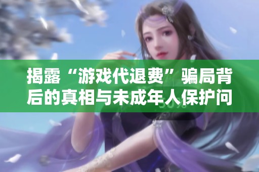 揭露“游戏代退费”骗局背后的真相与未成年人保护问题