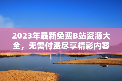 2023年最新免费B站资源大全，无需付费尽享精彩内容