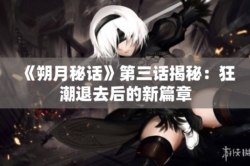 《朔月秘话》第三话揭秘：狂潮退去后的新篇章