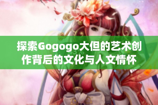 探索Gogogo大但的艺术创作背后的文化与人文情怀