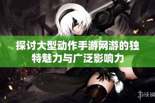 探讨大型动作手游网游的独特魅力与广泛影响力