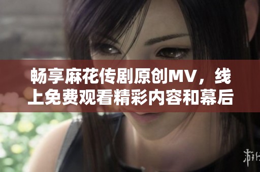 畅享麻花传剧原创MV，线上免费观看精彩内容和幕后花絮