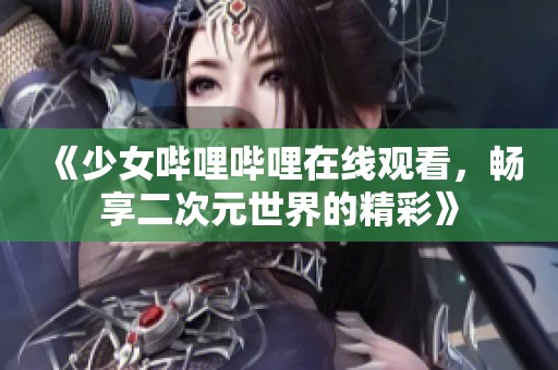 《少女哔哩哔哩在线观看，畅享二次元世界的精彩》