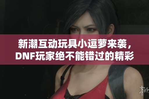 新潮互动玩具小逗萝来袭，DNF玩家绝不能错过的精彩体验
