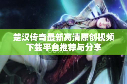 楚汉传奇最新高清原创视频下载平台推荐与分享