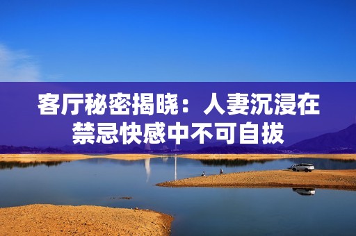 客厅秘密揭晓：人妻沉浸在禁忌快感中不可自拔