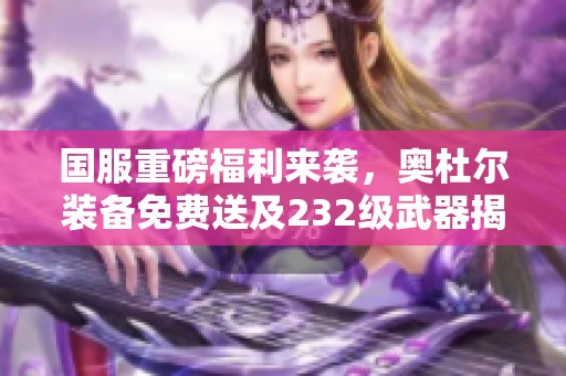国服重磅福利来袭，奥杜尔装备免费送及232级武器揭秘