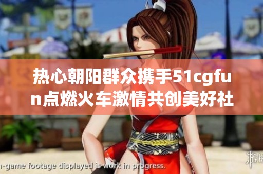 热心朝阳群众携手51cgfun点燃火车激情共创美好社区