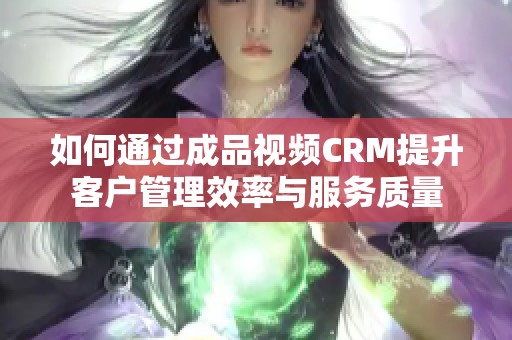 如何通过成品视频CRM提升客户管理效率与服务质量