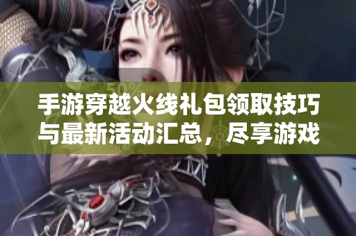 手游穿越火线礼包领取技巧与最新活动汇总，尽享游戏福利