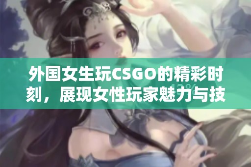 外国女生玩CSGO的精彩时刻，展现女性玩家魅力与技巧