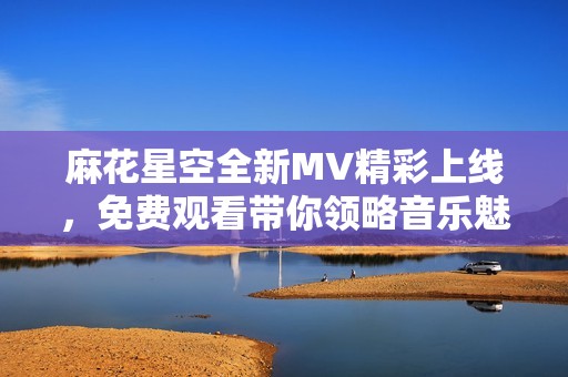 麻花星空全新MV精彩上线，免费观看带你领略音乐魅力