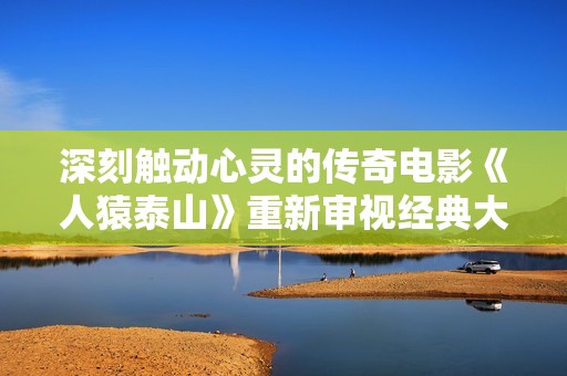 深刻触动心灵的传奇电影《人猿泰山》重新审视经典大作