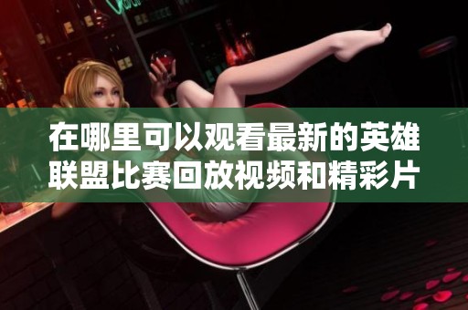 在哪里可以观看最新的英雄联盟比赛回放视频和精彩片段