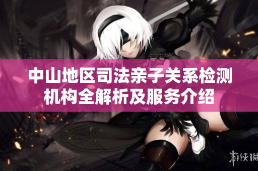 中山地区司法亲子关系检测机构全解析及服务介绍