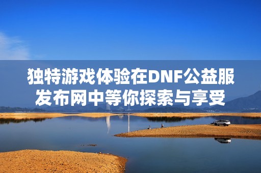 独特游戏体验在DNF公益服发布网中等你探索与享受