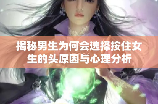 揭秘男生为何会选择按住女生的头原因与心理分析