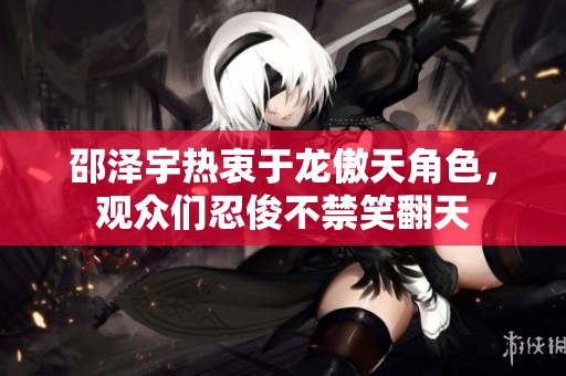 邵泽宇热衷于龙傲天角色，观众们忍俊不禁笑翻天