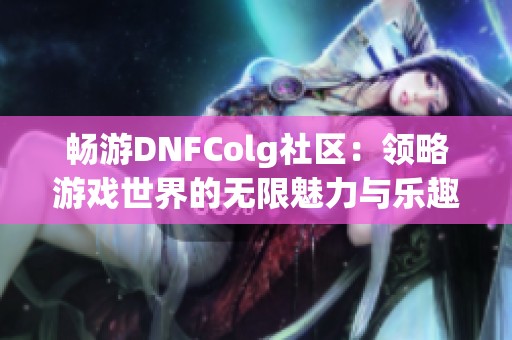 畅游DNFColg社区：领略游戏世界的无限魅力与乐趣