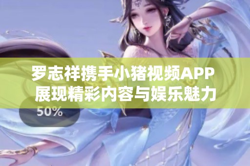 罗志祥携手小猪视频APP 展现精彩内容与娱乐魅力