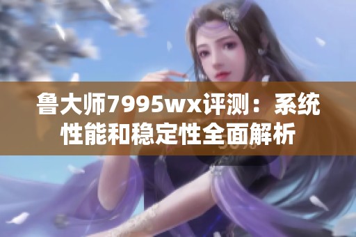 鲁大师7995wx评测：系统性能和稳定性全面解析