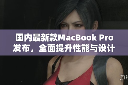 国内最新款MacBook Pro发布，全面提升性能与设计体验