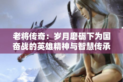老将传奇：岁月磨砺下为国奋战的英雄精神与智慧传承