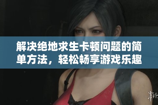 解决绝地求生卡顿问题的简单方法，轻松畅享游戏乐趣