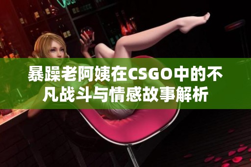 暴躁老阿姨在CSGO中的不凡战斗与情感故事解析