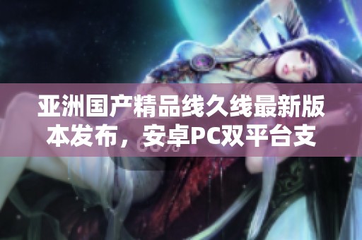 亚洲国产精品线久线最新版本发布，安卓PC双平台支持新功能揭秘