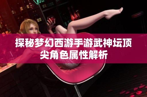 探秘梦幻西游手游武神坛顶尖角色属性解析