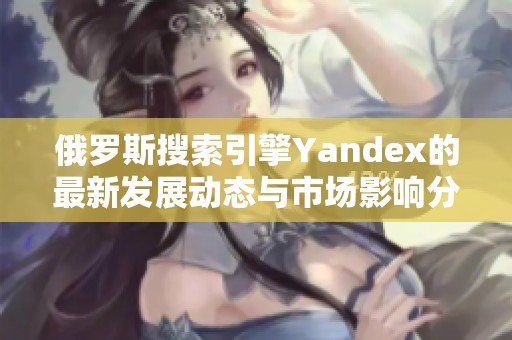 俄罗斯搜索引擎Yandex的最新发展动态与市场影响分析