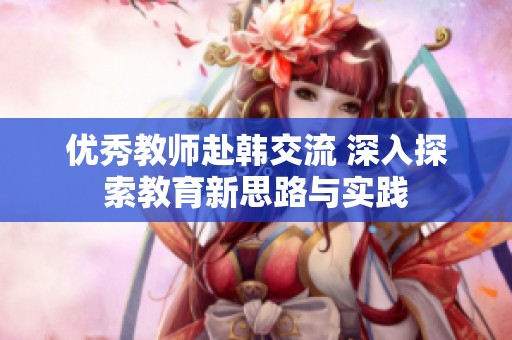 优秀教师赴韩交流 深入探索教育新思路与实践