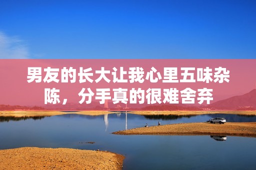 男友的长大让我心里五味杂陈，分手真的很难舍弃