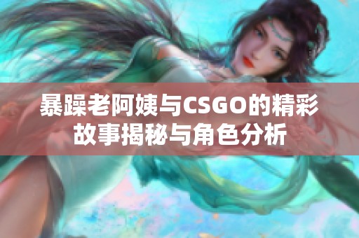 暴躁老阿姨与CSGO的精彩故事揭秘与角色分析