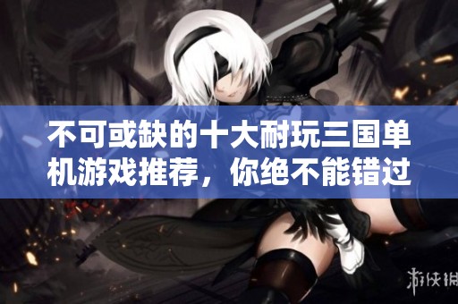 不可或缺的十大耐玩三国单机游戏推荐，你绝不能错过！