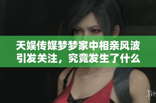 天娱传媒梦梦家中相亲风波引发关注，究竟发生了什么？
