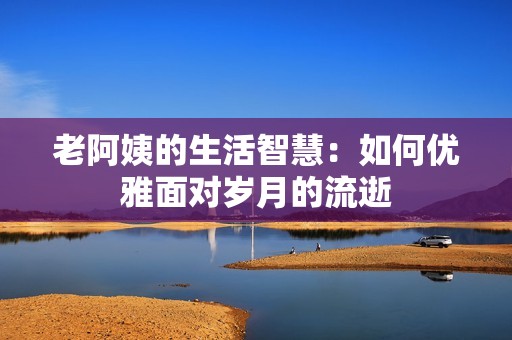 老阿姨的生活智慧：如何优雅面对岁月的流逝