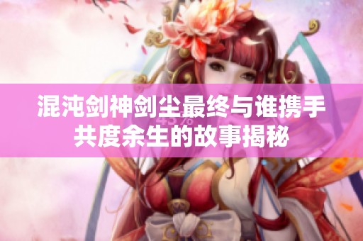 混沌剑神剑尘最终与谁携手共度余生的故事揭秘