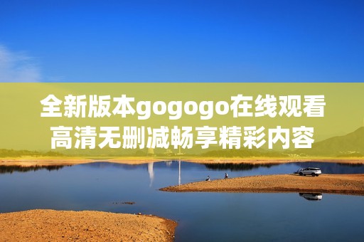 全新版本gogogo在线观看高清无删减畅享精彩内容