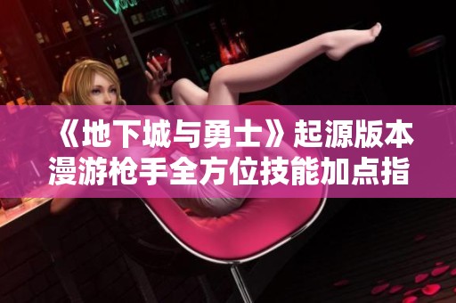 《地下城与勇士》起源版本漫游枪手全方位技能加点指南与实用技巧