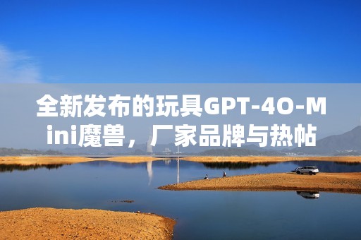 全新发布的玩具GPT-4O-Mini魔兽，厂家品牌与热帖剖析