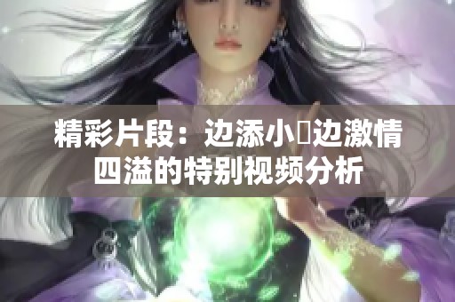 精彩片段：边添小泬边激情四溢的特别视频分析