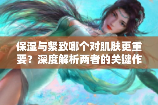 保湿与紧致哪个对肌肤更重要？深度解析两者的关键作用